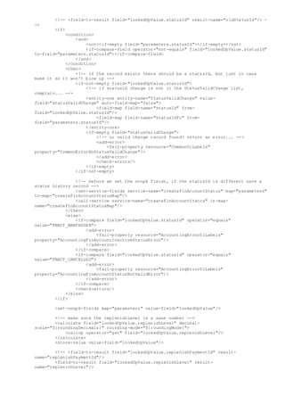 <!-- <field-to-result field="lookedUpValue.statusId" result-name="oldStatusId"/> -
->
<if>
<condition>
<and>
<not><if-empty field="parameters.statusId"></if-empty></not>
<if-compare-field operator="not-equals" field="lookedUpValue.statusId"
to-field="parameters.statusId"></if-compare-field>
</and>
</condition>
<then>
<!-- if the record exists there should be a statusId, but just in case
make it so it won't blow up -->
<if-not-empty field="lookedUpValue.statusId">
<!-- if statusId change is not in the StatusValidChange list,
complain... -->
<entity-one entity-name="StatusValidChange" value-
field="statusValidChange" auto-field-map="false">
<field-map field-name="statusId" from-
field="lookedUpValue.statusId"/>
<field-map field-name="statusIdTo" from-
field="parameters.statusId"/>
</entity-one>
<if-empty field="statusValidChange">
<!-- no valid change record found? return an error... -->
<add-error>
<fail-property resource="CommonUiLabels"
property="CommonErrorNoStatusValidChange"/>
</add-error>
<check-errors/>
</if-empty>
</if-not-empty>
<!-- before we set the nonpk fields, if the statusId is different save a
status history record -->
<set-service-fields service-name="createFinAccountStatus" map="parameters"
to-map="createFinAccountStatusMap"/>
<call-service service-name="createFinAccountStatus" in-map-
name="createFinAccountStatusMap"/>
</then>
<else>
<if-compare field="lookedUpValue.statusId" operator="equals"
value="FNACT_MANFROZEN">
<add-error>
<fail-property resource="AccountingErrorUiLabels"
property="AccountingFinAccountInactiveStatusError"/>
</add-error>
</if-compare>
<if-compare field="lookedUpValue.statusId" operator="equals"
value="FNACT_CANCELLED">
<add-error>
<fail-property resource="AccountingErrorUiLabels"
property="AccountingFinAccountStatusNotValidError"/>
</add-error>
</if-compare>
<check-errors/>
</else>
</if>
<set-nonpk-fields map="parameters" value-field="lookedUpValue"/>
<!-- make sure the replenishLevel is a sane number -->
<calculate field="lookedUpValue.replenishLevel" decimal-
scale="${roundingDecimals}" rounding-mode="${roundingMode}">
<calcop operator="get" field="lookedUpValue.replenishLevel"/>
</calculate>
<store-value value-field="lookedUpValue"/>
<!-- <field-to-result field="lookedUpValue.replenishPaymentId" result-
name="replenishPaymentId"/>
<field-to-result field="lookedUpValue.replenishLevel" result-
name="replenishLevel"/>
 