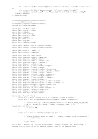 <field-to-result field="lookedUpValue.finAccountId" result-name="finAccountId"/> -
->
<field-to-result field="parameters.partyId" result-name="partyId"/>
<set field="successMessage" value="Financial Account Updated Successfully"/>
</simple-method>
</simple-methods>
<>===================================<>
LeaveEvents.java
<>===================================<>
package org.ofbiz.humanres;
import java.sql.Timestamp;
import java.util.ArrayList;
import java.util.Date;
import java.util.HashMap;
import java.util.Iterator;
import java.util.List;
import java.util.Locale;
import java.util.Map;
import java.util.Map.Entry;
import javax.servlet.http.HttpServletRequest;
import javax.servlet.http.HttpServletResponse;
import javolution.util.FastList;
import javolution.util.FastMap;
import org.ofbiz.base.util.Debug;
import org.ofbiz.base.util.UtilDateTime;
import org.ofbiz.base.util.UtilMisc;
import org.ofbiz.base.util.UtilProperties;
import org.ofbiz.base.util.UtilValidate;
import org.ofbiz.entity.Delegator;
import org.ofbiz.entity.GenericEntityException;
import org.ofbiz.entity.GenericValue;
import org.ofbiz.entity.condition.EntityCondition;
import org.ofbiz.entity.condition.EntityConditionList;
import org.ofbiz.entity.condition.EntityExpr;
import org.ofbiz.entity.condition.EntityOperator;
import org.ofbiz.entity.util.EntityFindOptions;
import org.ofbiz.entity.util.EntityListIterator;
import org.ofbiz.entity.util.EntityUtil;
import org.ofbiz.humanres.prottay.salary.utils.EmailUtils;
import org.ofbiz.humanres.prottay.salary.utils.SalaryUtils;
import org.ofbiz.product.store.ProductStoreWorker;
import org.ofbiz.service.DispatchContext;
import org.ofbiz.service.GenericServiceException;
import org.ofbiz.service.LocalDispatcher;
import org.ofbiz.service.ModelService;
import org.ofbiz.service.ServiceUtil;
public class LeaveEvents {
public static final String module = LeaveEvents.class.getName();
public static String getLeaveActionDefaultValue(String leaveStatus){
if (leaveStatus.equals("LEAVE_REVIEWED")){ return "LEAVE_WAIT_FOR_RECOM";}
else if (leaveStatus.equals("LEAVE_RECOMMENDED")){ return
"LEAVE_WAIT_FOR_APPR";}
else return "";
}
public static boolean showApprover(String status){
if (status.equals("LEAVE_REVIEWED") || status.equals("LEAVE_RECOMMENDED"))
return true;
return false;
}
public static Map<String, Object> sendLeaveEmail(DispatchContext ctx, Map<String, ?
extends Object> context, String fromId, String toId, String leaveAction) {
 