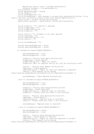 Map<String, Object> result = FastMap.newInstance();
Delegator delegator = ctx.getDelegator();
String partyId = toId;
String approverPartyId = fromId;
String sendFrom = "";
String sendToApproved = "";
String footerMessage = "This message is automatically generated by Prottay. If you
think it was sent incorrectly, please contact your Prottay administrator.";
Locale locale = (Locale) context.get("locale");
GenericValue userLogin = (GenericValue) context.get("userLogin");
String fromTitle = ""; //person or employee
String fromMailType = "";
String fromMailDescription = "";
String fromAction = "";
String toTitle = ""; //hradmin or any other approver
String toMailType = "";
String toMailDescription = "";
String toAction = "";
String successMessage = "";
boolean emailSendToEmployee = false;
boolean emailSendToApprover = false;
if (leaveAction.equals("LEAVE_CREATED")){
emailSendToEmployee = true;
emailSendToApprover = true;
fromTitle = "Prottay Leave Apply Notification";
fromMailType = "Leave Apply";
fromMailDescription = "Apply for leave";
fromAction= "Wait for approval and you will get the notificaton soon";
toTitle = "Prottay Leave Request Notification";
toMailType = "Leave Request";
toMailDescription = "Apply for leave and requested to approve";
toAction = "This Request can be checked
https://prottay.newgenbdworks.net/humanres/control/EmplLeavesListForAdmin ";
successMessage = "Leave Applied Successfully";
}else if (leaveAction.equals("LEAVE_REJECTED")){
emailSendToEmployee = true;
emailSendToApprover = true;
fromTitle = "Prottay Leave Rejected Notification";
fromMailType = "Leave Rejected";
fromMailDescription = "Applied leave is rejected";
fromAction = "Please check your leave in your profile";
toTitle = "Prottay Leave Rejected Notification";
toMailType = "Leave Reject";
toMailDescription = "Applied leave is rejected";
toAction = "Please check your leave in your profile";
successMessage = "Applied Leave is rejected";
} else if (leaveAction.equals("LEAVE_REVIEWED")){
emailSendToEmployee = false;
emailSendToApprover = true;
toTitle = "Prottay Leave Reviewed Notification";
toMailType = "Leave Request to Review";
toMailDescription = "Apply for leave and requested to review";
toAction = "This Request can be checked
https://prottay.newgenbdworks.net/humanres/control/EmplLeavesListForAdmin ";
 
