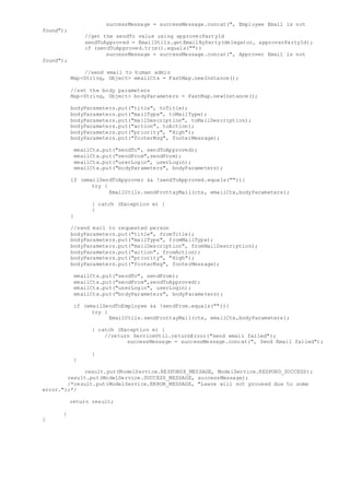 successMessage = successMessage.concat(", Employee Email is not
found");
//get the sendTo value using approverPartyId
sendToApproved = EmailUtils.getEmailByParty(delegator, approverPartyId);
if (sendToApproved.trim().equals(""))
successMessage = successMessage.concat(", Approver Email is not
found");
//send email to human admin
Map<String, Object> emailCtx = FastMap.newInstance();
//set the body parameters
Map<String, Object> bodyParameters = FastMap.newInstance();
bodyParameters.put("title", toTitle);
bodyParameters.put("mailType", toMailType);
bodyParameters.put("mailDescription", toMailDescription);
bodyParameters.put("action", toAction);
bodyParameters.put("priority", "High");
bodyParameters.put("footerMsg", footerMessage);
emailCtx.put("sendTo", sendToApproved);
emailCtx.put("sendFrom",sendFrom);
emailCtx.put("userLogin", userLogin);
emailCtx.put("bodyParameters", bodyParameters);
if (emailSendToApprover && !sendToApproved.equals("")){
try {
EmailUtils.sendProttayMail(ctx, emailCtx,bodyParameters);
} catch (Exception e) {
}
}
//send mail to requested person
bodyParameters.put("title", fromTitle);
bodyParameters.put("mailType", fromMailType);
bodyParameters.put("mailDescription", fromMailDescription);
bodyParameters.put("action", fromAction);
bodyParameters.put("priority", "High");
bodyParameters.put("footerMsg", footerMessage);
emailCtx.put("sendTo", sendFrom);
emailCtx.put("sendFrom",sendToApproved);
emailCtx.put("userLogin", userLogin);
emailCtx.put("bodyParameters", bodyParameters);
if (emailSendToEmployee && !sendFrom.equals("")){
try {
EmailUtils.sendProttayMail(ctx, emailCtx,bodyParameters);
} catch (Exception e) {
//return ServiceUtil.returnError("send email failed");
successMessage = successMessage.concat(", Send Email failed");
}
}
result.put(ModelService.RESPONSE_MESSAGE, ModelService.RESPOND_SUCCESS);
result.put(ModelService.SUCCESS_MESSAGE, successMessage);
/*result.put(ModelService.ERROR_MESSAGE, "Leave will not proceed due to some
error.");*/
return result;
}
}
 