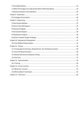 7.2 Possibility Solution ........................................................................................................................ 23
7.3 What Technology to be implemented (Client/ Web/ Standalone)..................................................... 24
7.4 Recommendations and Justification ............................................................................................... 24
Chapter 8 - Exploration........................................................................................................................... 25
8.1 Prototype of new System............................................................................................................... 26
Chapter 9 - Engineering........................................................................................................................... 27
9.1 New System Modules.................................................................................................................... 27
9.2 Peters Chen ERD Diagram.............................................................................................................. 27
9.3 Sequence Diagram......................................................................................................................... 28
9.4 Component Diagram ..................................................................................................................... 28
9.5 Deployment Diagram..................................................................................................................... 29
9.6 System Interface Design/ Prototype ............................................................................................... 30
Chapter 10 - Deployment/ Development.................................................................................................. 31
10.1 Core Module Coding Samples....................................................................................................... 31
Chapter 11 - Testing................................................................................................................................ 49
11.1 Testing against time boxes, Required tests, User Acceptance test plan........................................... 49
11.2 Fault Handling Techniques........................................................................................................... 50
11.3 Quality Assurance encompasses Testing ....................................................................................... 50
11.4 Test Case .................................................................................................................................... 51
Chapter 12 - Implementation .................................................................................................................. 54
12.1 Training...................................................................................................................................... 54
Chapter 13 - Lessons Learned.................................................................................................................. 55
13.1 What have I learned .................................................................................................................... 55
13.2 What problem I have faced.......................................................................................................... 55
Chapter 15 – Conclusion ......................................................................................................................... 56
 
