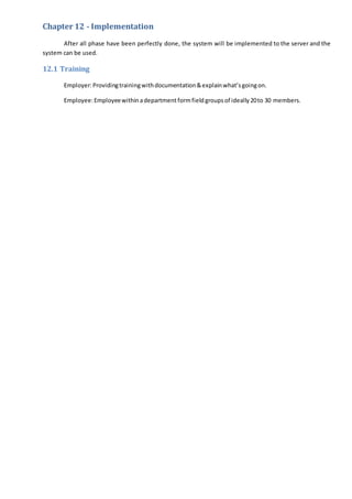 Chapter 12 - Implementation
After all phase have been perfectly done, the system will be implemented to the server and the
system can be used.
12.1 Training
Employer:Providingtrainingwithdocumentation&explainwhat’sgoingon.
Employee:Employeewithinadepartmentformfield groupsof ideally20to 30 members.
 