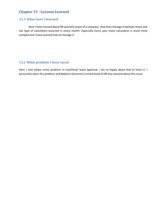 Chapter 13 - Lessons Learned
13.1 What have I learned
Here I have learnedaboutHR specially leave of a company. How they manage employee leave and
hat type of calculation occurred in every month. Especially Every year leave calculation is much more
complex but I have learned how to manage it.
13.2 What problem I have faced
Here I also phase some problem in multilevel leave approval. I am so happy about that to learn it. I
personally solve this problem and Babylon Garments Limited head of HR also amazed about this issue.
 