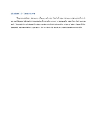 Chapter 15 – Conclusion
The proposedLeave ManagementSystemwill make the wholeleavemanagementprocessefficient.
Users will be able toknowtheirleave status. The employees may be applying for leave from their home as
well.Thissupportingsoftware will helpthe managementindecision making in case of leave related affairs.
Moreover, it will ensure less paper works and as a result the whole process will be swift and reliable.
 