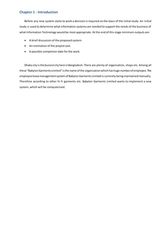 Chapter 1 - Introduction
Before any new system starts to work a decision is required on the basis of the initial study. An initial
study is used to determine what information systems are needed to support the needs of the business of
what Information Technology would be most appropriate. At the end of this stage minimum outputs are:
 A brief discussion of the proposed system.
 An estimation of the project cost.
 A possible completion date for the work.
Dhaka cityis the busiestcityhere inBangladesh.There are plenty of organization, shops etc. Among all
these “BabylonGarmentsLimited”isthe name of the organization whichhashuge numberof employee.The
employeeleavemanagementsystem of BabylonGarmentsLimited is currently being maintained manually.
Therefore according to other hi-fi garments etc. Babylon Garments Limited wants to implement a new
system, which will be computerized.
 