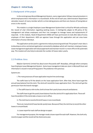 Chapter 2 - Initial Study
2.1 Background of the project
In the existingLeave RecordManagementSystem, every organization follows manual procedure in
whichemployeeenters information in a record book. At the end of each year, Administration Department
calculates leave/s of every member which is a time taking process and there are chances of losing data or
errors in the records.
This module is a single Employee Leave Management System that is critical for HR tasks and keeps
the record of vital information regarding working leaves. It intelligently adapts to HR policy of the
management and allows employees and their line managers to manage leaves and replacements (if
required). In this module, Head of Department (HOD) will have permissions to look after data of every
employee of their department. HOD can approve leave through this application and can view leave
information of every individual.
Thisapplicationcanbe used in a garmentto reduce processingworkload.Thisproject’smain idea is
to developanonline centralized application connected to database which will maintain employee leaves.
Leave managementapplicationwill reducepaperworkandmaintainrecord in a more efficient & systematic
way. This module will also help to calculate the number of leaves taken yearly.
2.2 Problem Area
Babylon Garments Limited has about seven thousands staff. Nowadays, although others company
have Employee Leave ManagementSystem. Some leave management data are store in Microsoft Excel and
Information isrecordinmanual filingsystem.The problemsinthisprevious
Systemsare:
i.The manyprocessesof leave applicationrequire time andenergy.
The staffs have to fill the details on the leave application form. After that, there have to get the
annual leave balance fromthe clerk. The clerk will record the leave application form. The clerk will get the
permission from the branch manager.
ii.The staffshave to refertothe clerkto know theiryearly leave amountsandbalance.
The staffshave to get the yearly leave balance fromthe clerktofill inapplicationform.There will
have the problemif the clerkstake a leave ornot in office.
iii.The clerkhasto record all kindof leavesinone recordbook.
There are manykindof leave beside yearly leave.Becauseof that,the clerkhas torecord the other
leavesinarecord book.
iv.Leave reportfor each staff are designonpaper.
For managementpurpose,the managerneedsaleave reportforeachstaff.However,the clerkonly
record onpaperand the record will be checkevery year.
 