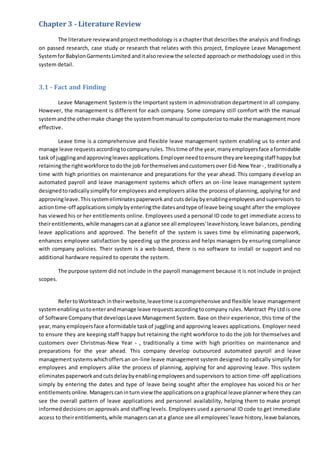Chapter 3 - Literature Review
The literature reviewandprojectmethodology is a chapter that describes the analysis and findings
on passed research, case study or research that relates with this project, Employee Leave Management
SystemforBabylonGarmentsLimited anditalsoreview the selected approach or methodology used in this
system detail.
3.1 - Fact and Finding
Leave Management System is the important system in administration department in all company.
However, the management is different for each company. Some company still comfort with the manual
systemandthe othermake change the systemfrommanual to computerize tomake the management more
effective.
Leave time is a comprehensive and flexible leave management system enabling us to enter and
manage leave requestsaccordingtocompanyrules. Thistime of the year,manyemployersface aformidable
task of jugglingandapprovingleavesapplications.Employerneedtoensure theyare keepingstaff happybut
retainingthe rightworkforce todothe job forthemselvesandcustomersover Eid-New Year- , traditionally a
time with high priorities on maintenance and preparations for the year ahead. This company develop an
automated payroll and leave management systems which offers an on-line leave management system
designedtoradicallysimplifyfor employees and employers alike the process of planning, applying for and
approvingleave.Thissystemeliminatespaperworkand cutsdelaybyenablingemployeesandsupervisors to
actiontime-off applicationssimplybyenteringthe datesandtype of leave being sought after the employee
has viewed his or her entitlements online. Employees used a personal ID code to get immediate access to
theirentitlements,while managerscanat a glance see all employees'leavehistory,leave balances, pending
leave applications and approved. The benefit of the system is saves time by eliminating paperwork,
enhances employee satisfaction by speeding up the process and helps managers by ensuring compliance
with company policies. Their system is a web-based, there is no software to install or support and no
additional hardware required to operate the system.
The purpose system did not include in the payroll management because it is not include in project
scopes.
RefertoWorkteach intheirwebsite,leavetime isacomprehensive and flexible leave management
systemenablingustoenterandmanage leave requestsaccordingtocompany rules. Mantract Pty Ltd is one
of Software CompanythatdevelopsLeave Management System. Base on their experience, this time of the
year,manyemployersface aformidable taskof juggling and approving leaves applications. Employer need
to ensure they are keeping staff happy but retaining the right workforce to do the job for themselves and
customers over Christmas-New Year - , traditionally a time with high priorities on maintenance and
preparations for the year ahead. This company develop outsourced automated payroll and leave
managementsystemswhichoffersan on-line leave management system designed to radically simplify for
employees and employers alike the process of planning, applying for and approving leave. This system
eliminatespaperworkandcutsdelaybyenablingemployeesandsupervisors to action time-off applications
simply by entering the dates and type of leave being sought after the employee has voiced his or her
entitlementsonline.Managerscaninturn view the applicationsona graphical leave plannerwhere they can
see the overall pattern of leave applications and personnel availability, helping them to make prompt
informeddecisions on approvals and staffing levels. Employees used a personal ID code to get immediate
access to theirentitlements,while managerscanata glance see all employees'leave history,leave balances,
 