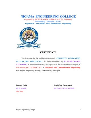 Nigama Engineering College 2
NIGAMA ENGINEERING COLLEGE
(Approved by AICTE New Delhi, Affiliated to JNTU, Hyderabad)
Sambaiahpally, Peddapalli -505187.
Department Of Electronics and Communication Engineering
CERTIFICATE
This is certify that the project report entitled “COGNITIVE AUTOMATION
OF ELECTRIC APPLIANCES” is being submitted by R. AKHIL REDDY
(13TD1A0401) in partial fulfillment of the requirement for the award of the degree of
BACHELOR OF TECHNOLOGY in Electronics and Communication Engineering
from Nigama Engineering College, sambaiahpally, Peddapalli.
Internal Guide Head of the Department
Mr. S. RAGHU Mr. G.GOUTHAM KUMAR
Asst. Prof.
 