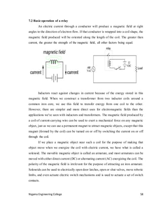 Nigama Engineering College 58
7.2 Basic operation of a relay
An electric current through a conductor will produce a magnetic field at right
angles to the direction of electron flow. If that conductor is wrapped into a coil shape, the
magnetic field produced will be oriented along the length of the coil. The greater then
current, the greater the strength of the magnetic field, all other factors being equal.
Inductors react against changes in current because of the energy stored in this
magnetic field. When we construct a transformer from two inductor coils around a
common iron core, we use this field to transfer energy from one coil to the other.
However, there are simpler and more direct uses for electromagnetic fields than the
applications we've seen with inductors and transformers. The magnetic field produced by
a coil of current-carrying wire can be used to exert a mechanical force on any magnetic
object, just as we can use a permanent magnet to attract magnetic objects, except that this
magnet (formed by the coil) can be turned on or off by switching the current on or off
through the coil.
If we place a magnetic object near such a coil for the purpose of making that
object move when we energize the coil with electric current, we have what is called a
solenoid. The movable magnetic object is called an armature, and most armatures can be
moved with either direct current (DC) or alternating current (AC) energizing the coil. The
polarity of the magnetic field is irrelevant for the purpose of attracting an iron armature.
Solenoids can be used to electrically open door latches, open or shut valves, move robotic
limbs, and even actuate electric switch mechanisms and is used to actuate a set of switch
contacts.
 