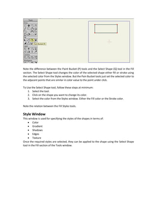 when selecting the Draw Shape tool in the Draw section, the bar above the Workspace will show
the additional options like selecting which shape to draw like rectangle, oval, or arrow. Also
options for controlling the fill and stroke (edge) of the shape.
Note that some tools are be default dimmed and others are active and ready for used like Draw
Shape. The dimmed tools will be activated if there are likely to be used.
For example, the Transform Points tool is not active be default because it can onlybe used if there
are shapes available in the Workspace. Its function is to transform shapes' points. If there is no
shapes availablethen itwon`t beused and thus itis better todisableit until therearesomeshapes
available. Once a shape is added it will be activated.
Fill Tools
The Fill section in the Tools window is also inactive when there is no drawings in the Workspace.
One a shape is put in the Workspace, the tools in this section will be activated. This is because
they fill shapes by colors. If there is no shapes then there is no reason for activating them.
After adding a shape the tools will be usable. For example, set the fill color of the shape using the
Paint Bucket tool.
 