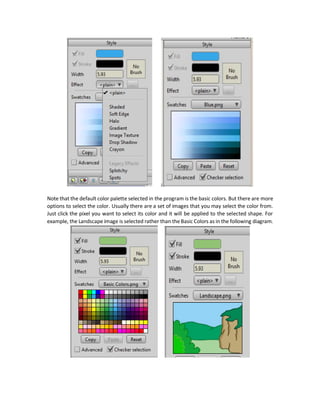 Note the difference between the Paint Bucket (P) tools and the Select Shape (Q) tool in the Fill
section. The Select Shape tool changes the color of the selected shape either fill or stroke using
the selected color from the Styles window. But the Pain Bucket tools just set the selected color to
the adjacent points that are similar in color value to the point under click.
To Use the Select Shape tool, follow these steps at minimum:
1. Select the tool.
2. Click on the shape you want to change its color.
3. Select the color from the Styles window. Either the Fill color or the Stroke color.
Note the relation between the Fill Styles tools.
Style Window
This window is used for specifying the styles of the shapes in terms of:
 Color
 Gradient
 Shadows
 Edges
 Texture
Once the required styles are selected, they can be applied to the shape using the Select Shape
tool in the Fill section of the Tools window.
 