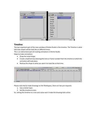 Workspace Tools
There are some tools to manage the Workspace.
 Pan
 Zoom
 Rotate
 Orbit
There is a reset view button in every option to reset everything made to the Workspace view.
Layers Window
Anime Studio is layered. That is we can use multiple layers to help make things organized by
separating different parts of the scene. For example, if a scene contains road, car, clouds, and sky
then we can separate each of these parts into a separate layer.
There are different layers available like:
 Vector
 Image
 Bone
 Switch
 Audio
Each layer is responsible for specific tasks that can`t be done using different layers. For example,
to add an image (e.g. PNG), the Image layer is the option. To make drawings on the Workspace, a
Vector layer is selected.
We can create new layer, delete an existing layer, and change the sequence of layers by dragging
a specific layer to the desired position.
 