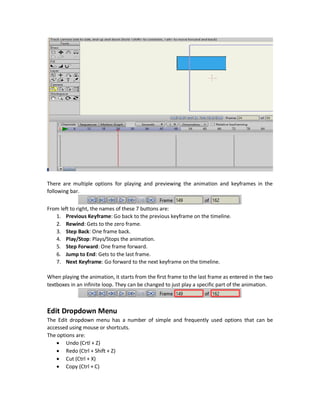 Timeline
The last important part of the main window of Anime Studio is the timeline. The Timeline is what
tells how shapes will be look like on different times.
This is an elementary part of creating animations in Anime Studio.
Steps to make animations:
 Draw the initial shape.
 Create a keyframe by selecting the time or frame number from the timeline at which the
animation will took place.
 Redraw the shape to what you want it to look like at that time.
Please note that to make drawings on the Workspace, there are two pre-requests:
1. Use a Vector layer.
2. Set the timeline to zero.
So, setting the timeline to a non-zero value won`t make the drawing tools active.
 