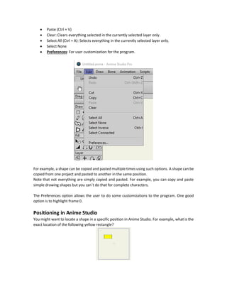There are multiple options for playing and previewing the animation and keyframes in the
following bar.
From left to right, the names of these 7 buttons are:
1. Previous Keyframe: Go back to the previous keyframe on the timeline.
2. Rewind: Gets to the zero frame.
3. Step Back: One frame back.
4. Play/Stop: Plays/Stops the animation.
5. Step Forward: One frame forward.
6. Jump to End: Gets to the last frame.
7. Next Keyframe: Go forward to the next keyframe on the timeline.
When playing the animation, it starts from the first frame to the last frame as entered in the two
textboxes in an infinite loop. They can be changed to just play a specific part of the animation.
Edit Dropdown Menu
The Edit dropdown menu has a number of simple and frequently used options that can be
accessed using mouse or shortcuts.
The options are:
 Undo (Crtl + Z)
 Redo (Ctrl + Shift + Z)
 Cut (Ctrl + X)
 Copy (Ctrl + C)
 