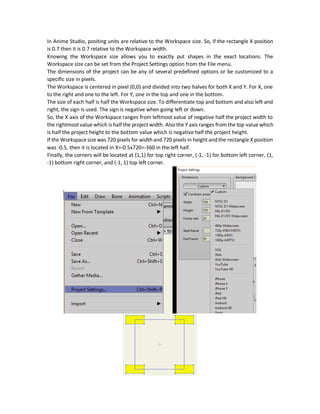  Paste (Ctrl + V)
 Clear: Clears everything selected in the currently selected layer only.
 Select All (Ctrl + A): Selects everything in the currently selected layer only.
 Select None
 Preferences: For user customization for the program.
For example, a shape can be copied and pasted multiple times using such options. A shape can be
copied from one project and pasted to another in the same position.
Note that not everything are simply copied and pasted. For example, you can copy and paste
simple drawing shapes but you can`t do that for complete characters.
The Preferences option allows the user to do some customizations to the program. One good
option is to highlight frame 0.
Positioning in Anime Studio
You might want to locate a shape in a specific position in Anime Studio. For example, what is the
exact location of the following yellow rectangle?
 