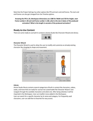 In Anime Studio, positing units are relative to the Workspace size. So, if the rectangle X position
is 0.7 then it is 0.7 relative to the Workspace width.
Knowing the Workspace size allows you to exactly put shapes in the exact locations. The
Workspace size can be set from the Project Settings option from the File menu.
The dimensions of the project can be any of several predefined options or be customized to a
specific size in pixels.
The Workspace is centered in pixel (0,0) and divided into two halves for both X and Y. For X, one
to the right and one to the left. For Y, one in the top and one in the bottom.
The size of each half is half the Workspace size. To differentiate top and bottom and also left and
right, the sign is used. The sign is negative when going left or down.
So, the X axis of the Workspace ranges from leftmost value of negative half the project width to
the rightmostvaluewhich is half the project width. Also the Y axis ranges from the top value which
is half the project height to the bottom value which is negative half the project height.
If the Workspacesize was 720 pixels for width and 720 pixels in heightand the rectangle X position
was -0.5, then it is located in X=-0.5x720=-360 in the left half.
Finally, the corners will be located at (1,1) for top right corner, (-1, -1) for bottom left corner, (1,
-1) bottom right corner, and (-1, 1) top left corner.
 