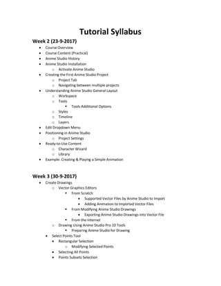 Tutorial Syllabus
Week 2 (23-9-2017)
 Course Overview
 Course Content (Practical)
 Anime Studio History
 Anime Studio Installation
o Activate Anime Studio
 Creating the First Anime Studio Project
o Project Tab
o Navigating between multiple projects
 Understanding Anime Studio General Layout
o Workspace
o Tools
 Tools Additional Options
o Styles
o Timeline
o Layers
 Edit Dropdown Menu
 Positioning in Anime Studio
o Project Settings
 Ready-to-Use Content
o Character Wizard
o Library
 Example: Creating & Playing a Simple Animation
Week 3 (30-9-2017)
 Create Drawings
o Vector Graphics Editors
 From Scratch
 Supported Vector Files by Anime Studio to Import
 Adding Animation to Imported Vector Files
 From Modifying Anime Studio Drawings
 Exporting Anime Studio Drawings into Vector File
 From the Internet
o Drawing Using Anime Studio Pro 10 Tools
 Preparing Anime Studio for Drawing
 Select Points Tool
 Rectangular Selection
o Modifying Selected Points
 Selecting All Points
 Points Subsets Selection
 