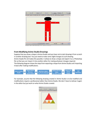 Adding Animation to Imported Vector Files
The shape is now ready for making animation.
You might wonder why exporting the shape in SVG format and not exporting it as a regular
bitmap image file extension like PNG or JPG or just taking screenshot of the shape!
The answer is that when importing vector files like SVG in Anime Studio, you can work with each
individual part of the shape in a dynamic way and not working with the entire image as in PNG.
The imported vector file seems to be drawn in Anime Studio itself and thus you can edit each
shape color, add or remove points, make transformations to each individual part of the drawing,
and much more.
Here is some modifications applied to the head (circle) of the shape using Anime Studio. This is
magic. Draw your characters in a professional drawing tools and then import it into Anime
Studio for adding animation.
 