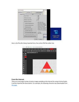 Just export the drawing into a format interpretable by another editor and make the required
changes. Finally, export the modified drawing to be imported into Anime Studio.
Exporting Anime Studio Drawings into Vector File
To export the shape from Anime Studio, from File menu select Export Animation. Then select the
range of frames to be exported. If you want to export a specific frame, just make the start and
end frame numbers the same.
The following figure exports frame 1.
Next is to select the format of the exported file. Note that this format should not be a bitmap
image but a vector graphics file. The only vector graphics format available in Anime Studio Pro 10
is PhotoShop Data (PSD) file extension. After that press OK and specify the name and directory to
save the file and it will be exported.
 