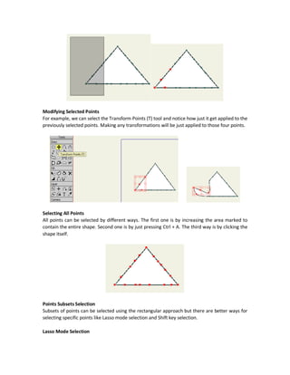 Drawing Using Anime Studio Pro 10 Tools
Preparing Anime Studio for Drawing
Before starting drawing in Anime Studio, there are to conditions that must be met:
1. Using a layer of type Vector.
2. Being at frame zero in the Timeline.
Meeting these two conditions will make the drawing tools active and ready for use.
Next sections will discuss each drawing tool.
Select Points (G) Tool
The Select Points tools is used to select points from shape for working with them later. Using this
tool, we can select subset or all points in a shape.
Rectangular Selection
Click the tool and freely select a rectangular area and automatically all points in such area are
selected. Selected points are marked as red. If there is an operation get applied to shape points,
it will be applied to just the selected points.
 