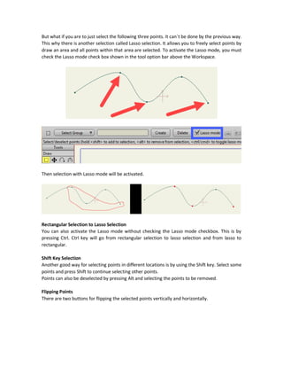 Modifying Selected Points
For example, we can select the Transform Points (T) tool and notice how just it get applied to the
previously selected points. Making any transformations will be just applied to those four points.
Selecting All Points
All points can be selected by different ways. The first one is by increasing the area marked to
contain the entire shape. Second one is by just pressing Ctrl + A. The third way is by clicking the
shape itself.
Points Subsets Selection
Subsets of points can be selected using the rectangular approach but there are better ways for
selecting specific points like Lasso mode selection and Shift key selection.
Lasso Mode Selection
 