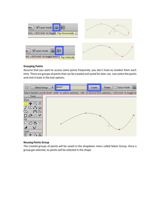 But what if you are to just select the following three points. It can`t be done by the previous way.
This why there is another selection called Lasso selection. It allows you to freely select points by
draw an area and all points within that area are selected. To activate the Lasso mode, you must
check the Lasso mode check box shown in the tool option bar above the Workspace.
Then selection with Lasso mode will be activated.
Rectangular Selection to Lasso Selection
You can also activate the Lasso mode without checking the Lasso mode checkbox. This is by
pressing Ctrl. Ctrl key will go from rectangular selection to lasso selection and from lasso to
rectangular.
Shift Key Selection
Another good way for selecting points in different locations is by using the Shift key. Select some
points and press Shift to continue selecting other points.
Points can also be deselected by pressing Alt and selecting the points to be removed.
Flipping Points
There are two buttons for flipping the selected points vertically and horizontally.
 