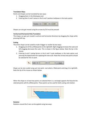 Deleting Points Group
Using the Delete button, the previously created groups can be deleted. The groups are deleted
automatically when all points are removed. Leaving just one point from the group will make the
remains still existing.
Transform Points (S) Tool
This tool makes transformations three important transformations over the selected points:
1. Translation
2. Scaling
3. Rotation
Points Selection before Transformations
Before applying any operation, the first step for applying transformations is to select the points
to apply transformations for. The points will be selected using the Select Points (G) tool or by
choosing a group of points from the Select Group menu as shown below (figure on the left). All
points can also be selected by clicking the shape using the Transform Points tool as shown below
(figure on the right).
Translation
 