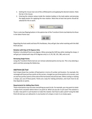 Translation Ways
Points and shapes can be translated by two ways:
1. Dragging them in the Workspace and
2. Entering their X and Y values in the X and Y position textboxes in the tools option.
Shapes can also get moved using the arrows by Ctrl must be pressed.
Vertical and Horizontal Only Translation
The shapes can get just moved in vertical and horizontal directions by dragging the shape while
pressing Shift key.
Scaling
The entire shape can be scaled to make it bigger or smaller by two ways:
1. Dragging one of the unfilled points to the right/left. Right dragging increases the scale and
left dragging decreases the scale. This is shown in the figure below. Note the tip in the
mouse.
2. Entering X and Y scaling factors in the X and Y scale textboxes in the tools option and
pressing the Apply button for applying the new scale. Note that at least two points should
be selected for this to work.
Shape can be also scaled using just one point. Just select a filled point and drag it to right/left.
Note the tip of the mouse as shown below.
When the shape or at least two points are selected there is a rectangle appears that bounds the
selected points with 8 unfilled points. These points can be used for both scaling and rotation.
Rotation
Rotation around the Z-axis can be applied using two ways:
 