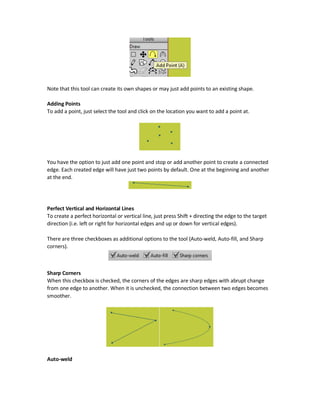 1. Getting the mouse near one of the unfilled points and applying the desired rotation. Note
the tip in the mouse.
2. Entering the rotation values inside the rotation textbox in the tools option and pressing
the Apply button for applying the new rotation. Note that at least two points should be
selected for this to work.
There is also two flipping buttons in the options bar of the Transform Points tool identical to those
in the Select Points tool.
Regarding the Auto-weld and Auto-fill checkboxes, they will get clear when working with the Add
Point (A) tool.
Rotation with Step of 45 Degrees Only
Rotation is by default free to any degree. When pressing the Shift key while rotating the shape, it
will get just rotated with step of 45 degrees only (i.e. 0, 45, 90, 135, 180, and so on).
Removing Single Points
Using the Transform Points tool we can remove selected points one by one. This is by selecting a
point and then pressing the Delete key.
Add Point (A) Tool
Each shape drawn has number of fixed points in terms of number and location. For example, the
rectangle will have just four points at the corners, triangle has just three points at its corners, and
an oval has justfour points attheends of thehorizontal and vertical axes. When scaling or rotating
a shape, you use of these points. Points are a way for making animation, and much more to do
that depends on points.
Requirements for Adding New Points
Theseinitial points may notcover everything you wanttodo. For example, you may wanttorotate
a shape from a location where there is no point at. What can you do in such case? The solution is
to add a new point in such location to make the rotation. But how to add a point? Using the Add
Point (A) tool you can add points in any location of a shape or even in an empty space.
 