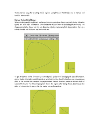 Note that this tool can create its own shapes or may just add points to an existing shape.
Adding Points
To add a point, just select the tool and click on the location you want to add a point at.
You have the option to just add one point and stop or add another point to create a connected
edge. Each created edge will have just two points by default. One at the beginning and another
at the end.
Perfect Vertical and Horizontal Lines
To create a perfect horizontal or vertical line, just press Shift + directing the edge to the target
direction (i.e. left or right for horizontal edges and up or down for vertical edges).
There are three checkboxes as additional options to the tool (Auto-weld, Auto-fill, and Sharp
corners).
Sharp Corners
When this checkbox is checked, the corners of the edges are sharp edges with abrupt change
from one edge to another. When it is unchecked, the connection between two edges becomes
smoother.
Auto-weld
 