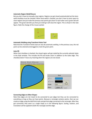There are two ways for creating closed regions using the Add Point tool: one is manual and
another is automatic.
Manual Region Weld/Closure
When the Auto-weld checkbox is unchecked, so you must close shapes manually. In the following
figure, the Auto-weld checkbox is unchecked and thus we have to close regions manually. The
shape seems to be closed but it is not. Zooming into the region at which it seems that there is a
connection we find that they are not connected.
To get these two points connected, we must press space when an edge gets close to another.
Anime Studio detects the suitable points at which connection should take placeand creates a new
point at the intersection. When a shape get closed, there is an audio played as an indication of
successful closure. The following diagram shows the region after being closed. Zooming at the
point of intersection, it seems that the region got perfectly close.
 