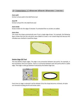 The Select Group menu selects a group of previously defined points to apply make them sharp or
smooth. This is shown in the following figure.
Freehand (F) Tool
The Freehand tool allows to make drawings freely by hand. It is very similar to the Add Points
tool but the difference is that Add Points tool was responsible for drawing the edges. The user
just specify the path and it draws it. But the Freehand tool allows the user to draw everything
including the edges.
The Freehand tool has one dropdown menu with multiple options and four checkboxes:
5. Auto-weld
6. Auto-fill
7. Auto-stroke
8. Auto close
 