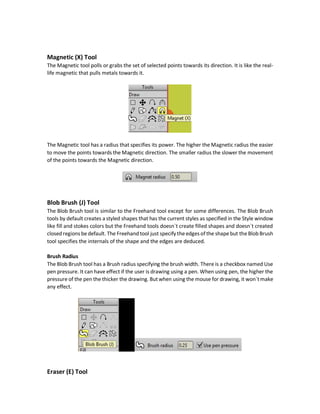 Auto-weld
Similar to Auto-weld in the Add Points tool
Auto-fill
Similar to Auto-fill in the Add Points tool
Auto-stroke
Draws strokes for the edges if checked. If unchecked then no strokes are added.
Auto-close
This closes the shape automatically even if just a single edge drawn. For example, the following
figure shows that just the red points were added to create a non-closed shape but because the
checkbox was checked it closed the shape.
Delete Edge (D) Tool
This tool deletes shapes edges. The edge is any connection between two points. For example, in
the oval below, there are 4 points. There is a connection between each two points which is called
edge. That edge is what got deleted if selected by the Delete Edge tool.
Every time an edge is selected it will be deleted. Once the shape becomes unclosed, all styles
are removed including the fill and stroke colors. You can use the Hide Edge (H) tool to hide an
edge while preserving the fill and stroke colors.
 