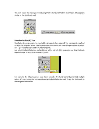 Magnetic (X) Tool
The Magnetic tool polls or grabs the set of selected points towards its direction. It is like the real-
life magnetic that pulls metals towards it.
The Magnetic tool has a radius that specifies its power. The higher the Magnetic radius the easier
to move the points towards the Magnetic direction. The smaller radius the slower the movement
of the points towards the Magnetic direction.
Blob Brush (J) Tool
The Blob Brush tool is similar to the Freehand tool except for some differences. The Blob Brush
tools by default creates a styled shapes that has the current styles as specified in the Style window
like fill and stokes colors but the Freehand tools doesn`t create filled shapes and doesn`t created
closed regions bedefault. The Freehand tool just specify theedges ofthe shapebut theBlob Brush
tool specifies the internals of the shape and the edges are deduced.
Brush Radius
The Blob Brush tool has a Brush radius specifying the brush width. There is a checkbox named Use
pen pressure. It can have effect if the user is drawing using a pen. When using pen, the higher the
pressure of the pen the thicker the drawing. Butwhen using the mouse for drawing, it won`tmake
any effect.
Eraser (E) Tool
 