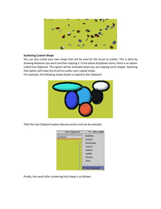 Scatter Brush Tool
The Scatter Brush tool allows to make drawings by scattering some shapes on the Workspace. The
tool has a menu called allowing to select the shapes to scatter. For example, it has Bubbles,
insects, leaves, and others.
Just pressing and moving the mouse/pen over the Workspace will scatter the selected shapes.
There are two textboxes to select the minimum and maximum widths of the shapes drawn.
The result when selecting the insects option is as follows:
 
