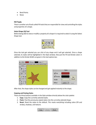 Laggy Scatter
But this tool makes the program very laggy due to the large number of points added to the
Workspace. This example uses 6 ovals and each oval has by default 4 points for a total of 6*4=24
points for the single complete shape. When scattering that shape there are a large number of
shapes added to the screen. Assume there are just 15 shapes added, then the total is 360 points.
Perspective Points Tool
This tools deforms the perspective. This is by making some pixels near to the camera while others
are far. The direction of dragging the tool over the shape becomes far to the camera. In the figure
below, the tool was dragged to the right and thus the right region of the rectangle appeared to
be far to the camera and the left region appeared to be closer to the camera.
There are some other drawing tools including:
 Shear Points
 
