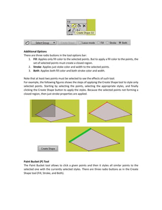 These buttons can copy styles of the currently selected shape into another. Just use these steps:
1. Select the shape you want to copy its styles using the Select Shape (Q) tool.
2. Click the Copy button in the Style window.
3. Select the shape you want to paste the styles to using the Select Shape (Q) tool.
4. Click the Paste button in the Style window.
You can select a shape and click Reset to reset its styles to the default.
Create Shape (U) Tool
The Select Shape tool selects all points in the selected shape and applies styles to all of them. But
what if we want to style just a set of selected points? To do that, use the Create Shape tool. The
Create Shape tool allows to apply styles to a set of selected points not the entire points of the
shape.
Just select the tool and highlight the set of points using any of the three selection methods
discussed previously (rectangular, Lasso, and Shift key). The points can also get selected from a
predefined group from the Select Group dropdown menu.
 