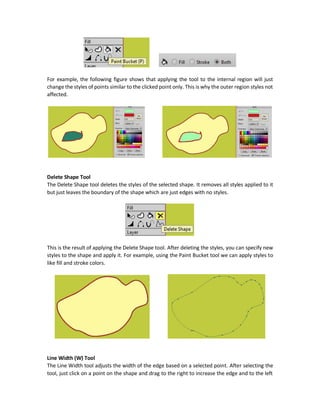 Additional Options
There are three radio buttons in the tool options bar:
1. Fill: Applies only fill color to the selected points. But to apply a fill color to the points, the
set of selected points must create a closed region.
2. Stroke: Applies just stoke color and width to the selected points.
3. Both: Applies both fill color and both stroke color and width.
Note that at least two points must be selected to see the effects of such tool.
For example, the following figures shows the steps of applying the Create Shape tool to style only
selected points. Starting by selecting the points, selecting the appropriate styles, and finally
clicking the Create Shape button to apply the styles. Because the selected points not forming a
closed region, then just stroke properties are applied.
Paint Bucket (P) Tool
The Paint Bucket tool allows to click a given points and then it styles all similar points to the
selected one with the currently selected styles. There are three radio buttons as in the Create
Shape tool (Fill, Stroke, and Both).
 
