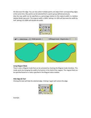 For example, the following figure shows that applying the tool to the internal region will just
change the styles of points similar to the clicked point only. This is why the outer region styles not
affected.
Delete Shape Tool
The Delete Shape tool deletes the styles of the selected shape. It removes all styles applied to it
but just leaves the boundary of the shape which are just edges with no styles.
This is the result of applying the Delete Shape tool. After deleting the styles, you can specify new
styles to the shape and apply it. For example, using the Paint Bucket tool we can apply styles to
like fill and stroke colors.
Line Width (W) Tool
The Line Width tool adjusts the width of the edge based on a selected point. After selecting the
tool, just click on a point on the shape and drag to the right to increase the edge and to the left
 