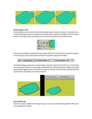 the decrease the edge. You can also select multiple points and adjust their corresponding edges
at the same time. Also points can be selected from a points group defined previously.
Also the new width can be specified as a percentage relative to the original width in a textbox
labeled Width (percent). The original width is 100%. Setting it to 50% will decrease the width by
half. Setting it to 200% will double the width.
Using Magnet Mode
There is also a Magnet mode that can be activated by checking the Magnet mode checkbox. This
mode works by changing the width of all points in the field of the magnet. The magnet field can
be specified based on a radius specified in the Magnet radius textbox.
Hide Edge (H) Tool
Clicking this tool will hide the selected edge. Clicking it again will restore the edge.
Example:
 