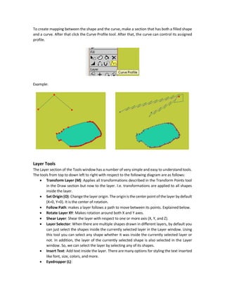 Stroke Exposure Tool
This tool allows to remove the stroke of the selected shape. It works as follows. It maps the entire
stroke of the shape to a percent range from 0 to 100 where 0 percent is assigned to the first point
drawn in the shape stroke and 100 percent to the last point drawn on the shape stroke.
There are two textboxes accepting the percentage of the start and end strokes required to appear
in the final shape. Any stroke percent outside the specified range will be hidden.
The following figure shows the resultant stroke using the range from 30 to 70. You can also drag
the mouse to the right to remove strokes starting from the specified Start percentage and moving
toward 100. Dragging mouse to the left will restore previously removed strokes starting from the
specified Start percentage and moving toward 0.
Curve Profile Tool
This tools creates a profile for the shape using a curve. Any transformation applied to that curve
will be applied to its shape.
 