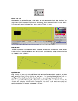 To create mapping between the shape and the curve, make a section that has both a filled shape
and a curve. After that click the Curve Profile tool. After that, the curve can control its assigned
profile.
Example:
Layer Tools
The Layer section of the Tools window has a number of very simple and easy to understand tools.
The tools from top to down left to right with respect to the following diagram are as follows:
 Transform Layer (M): Applies all transformations described in the Transform Points tool
in the Draw section but now to the layer. I.e. transformations are applied to all shapes
inside the layer.
 Set Origin (O): Changethelayer origin. Theorigin is thecenter pointofthe layer by default
(X=0, Y=0). It is the center of rotation.
 Follow Path: makes a layer follows a path to move between its points. Explained below.
 Rotate Layer XY: Makes rotation around both X and Y axes.
 Shear Layer: Shear the layer with respect to one or more axis (X, Y, and Z).
 Layer Selector: When there are multiple shapes drawn in different layers, by default you
can just select the shapes inside the currently selected layer in the Layer window. Using
this tool you can select any shape whether it was inside the currently selected layer or
not. In addition, the layer of the currently selected shape is also selected in the Layer
window. So, we can select the layer by selecting any of its shapes.
 Insert Text: Add text inside the layer. There are many options for styling the text inserted
like font, size, colors, and more.
 Eyedropper (L):
 