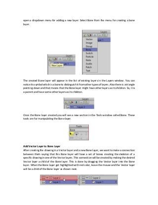 open a dropdown menu for adding a new layer. Select Bone from the menu for creating a bone
layer.
The created Bone layer will appear in the list of existing layers in the Layers window. You can
notice its symbol which is a bone to distinguish it from other types of layers. Also there is a triangle
pointing down and that means that the Bone layer might have other layers as its children. So, it is
a parent and have some other layers as its children.
Once the Bone layer created you will see a new section in the Tools window called Bone. These
tools are for manipulating the Bone layer.
Add Vector Layer to Bone Layer
After creating the drawing in a Vector layer and a new Bone layer, we want to make a connection
between them saying that this Bone layer will have a set of bones creating the skeleton of a
specific drawing in one of the Vector layers. This connection will be created by making the desired
Vector layer a child of the Bone layer. This is done by dragging the Vector layer into the Bone
layer. When the Bone layer get highlighted with red color, leave the mouse and the Vector layer
will be a child of the Bone layer as shown next.
 