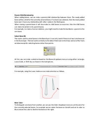 Parent-Child Relationship
When adding bones, we can make a parent-child relationship between them. The newly added
bone will be a child for the currently selected bone. If no bone was selected, then the newly added
bone won`t have any relationship with other nodes in the Workspace.
When moving a parent bone it will also make its child bones to move too. Also the child bones
can make movement in its parent bones.
For example, to create a human skeleton, you might need to make the backbone a parent to the
arm bone.
Select Bone (B)
This tool is used to select bones in the Bone layer. It can only work if there is at least one bone set
in the Bone layer. This tool works similarly to the Select Point tool in the Draw section of the Tools
window except for selecting bones rather than points.
At first, you can make a selection based on the Bones dropdown menu or using either rectangle,
Lasso mode, or Shift key as shown in the tool options.
For example, using the Lasso mode we can make selection as follows.
Bone Color
To distinguish one bone from another, we can use the Color dropdown menu to set the color for
the currently selected bones. For example we can select the bone on the left and set its color to
Blue and set the color to Red for the bone on the right.
 