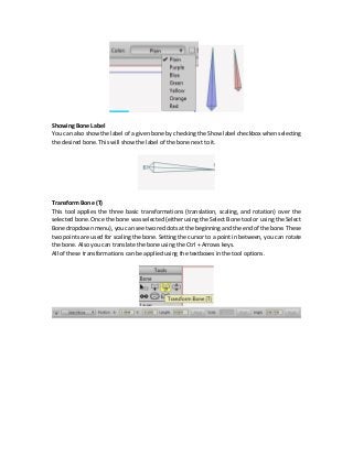 Showing Bone Label
You can also show the label of a given bone by checking the Show label checkbox when selecting
the desired bone. This will show the label of the bone next to it.
Transform Bone (T)
This tool applies the three basic transformations (translation, scaling, and rotation) over the
selected bone. Once the bone was selected (either using the Select Bone tool or using the Select
Bone dropdown menu), you can see two red dots at the beginning and the end of the bone. These
two points are used for scaling the bone. Setting the cursor to a point in between, you can rotate
the bone. Also you can translate the bone using the Ctrl + Arrows keys.
All of these transformations can be applied using the textboxes in the tool options.
 