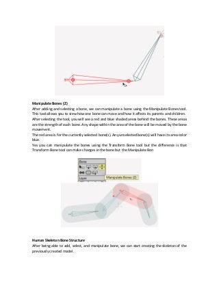 Manipulate Bones (Z)
After adding and selecting a bone, we can manipulate a bone using the Manipulate Bones tool.
This tool allows you to view how one bone can move and how it affects its parents and children.
After selecting the tool, you will see a red and blue shaded areas behind the bones. These areas
are the strength of each bone. Any shape within the area of the bone will be moved by the bone
movement.
The red area is for the currently selected bone(s). Any unselected bone(s) will have its area color
blue.
Yes you can manipulate the bones using the Transform Bone tool but the difference is that
Transform Bone tool can make changes in the bone but the Manipulate Bon
Human Skeleton Bone Structure
After being able to add, select, and manipulate bone, we can start creating the skeleton of the
previously created model.
 