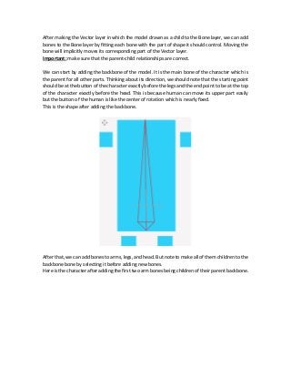After making the Vector layer in which the model drawn as a child to the Bone layer, we can add
bones to the Bone layer by fitting each bone with the part of shape it should control. Moving the
bone will implicitly moves its corresponding part of the Vector layer.
Important: make sure that the parent-child relationships are correct.
We can start by adding the backbone of the model. It is the main bone of the character which is
the parent for all other parts. Thinking about its direction, we should note that the starting point
should be at the button of the character exactly before the legs and the end point to be at the top
of the character exactly before the head. This is because human can move its upper part easily
but the button of the human is like the center of rotation which is nearly fixed.
This is the shape after adding the backbone.
After that, we can add bones to arms, legs, and head. But note to make all of them children to the
backbone bone by selecting it before adding new bones.
Here is the character after adding thefirst twoarm bones being children of their parent backbone.
 