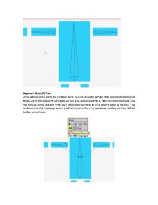Reparent Bone (P) Tool
After adding some bones to the Bone layer, we can view the parent-child relationship between
them. Using the Reparent Bone tool we can view such relationship. After selecting that tool, you
will find an arrow starting from each child bone pointing to their parent bone as follows. This
make us sure that the two previously added bones to the arms are correct as they are the children
to the correct bone.
 