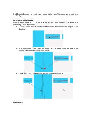 In addition to being able to view the parent-child relationship of the bones, we can edit such
relationship.
Removing Child Relationship
Assume there is a bone which is a child of another parent bone and you want to remove such
relationship. Follow these steps:
1. Select the desired bone you don`t want it to be a child of its current node using the Select
Bone tool.
2. Select the Reparent Bone tool and you will notice the currently selected bone arrow
pointing to the current parent marked as red.
3. Finally, click in any empty space to remove the current relationship.
Reparet Bone
 