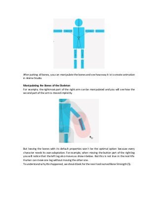 After putting all bones, you can manipulate the bones and see how easy it is to create animation
in Anime Studio.
Manipulating the Bones of the Skeleton
For example, the rightmost part of the right arm can be manipulated and you will see how the
second part of the arm is moved implicitly.
But leaving the bones with its default properties won`t be the optimal option because every
character needs its own adaptation. For example, when moving the button part of the right leg
you will notice that the left leg also moves as shown below. But this is not true in the real-life.
Human can move one leg without moving the other one.
To understand why this happened, we should look for the next tool named Bone Strength (S).
 